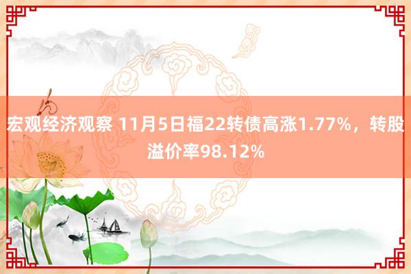 宏观经济观察 11月5日福22转债高涨1.77%，转股溢价率98.12%