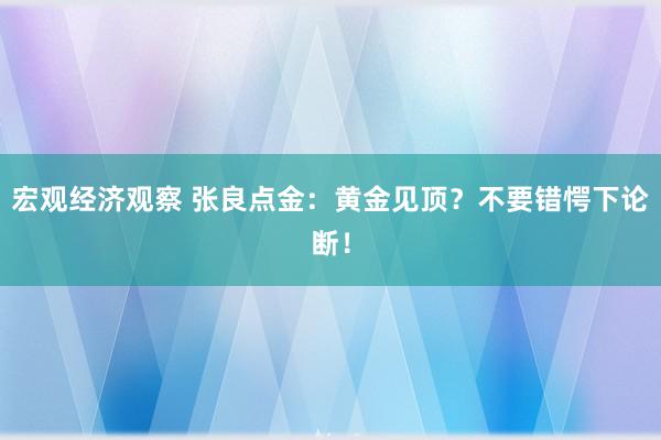 宏观经济观察 张良点金：黄金见顶？不要错愕下论断！