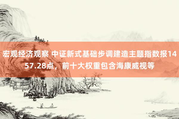 宏观经济观察 中证新式基础步调建造主题指数报1457.28点，前十大权重包含海康威视等