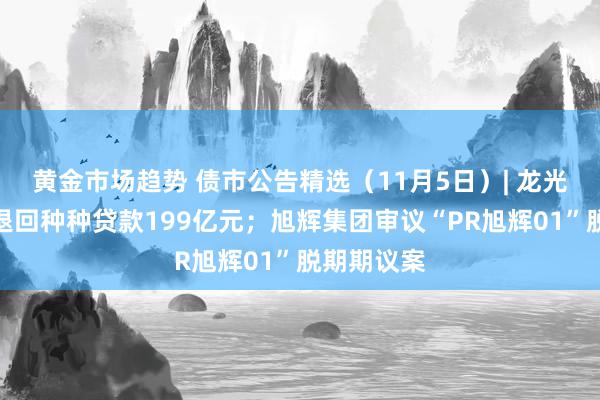 黄金市场趋势 债市公告精选（11月5日）| 龙光控股未能退回种种贷款199亿元；旭辉集团审议“PR旭辉01”脱期期议案