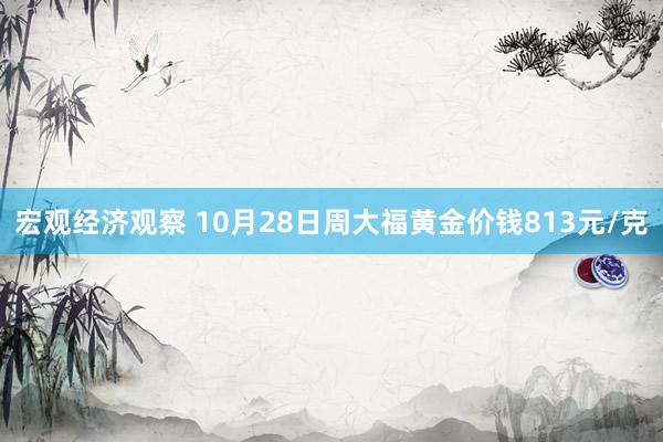 宏观经济观察 10月28日周大福黄金价钱813元/克