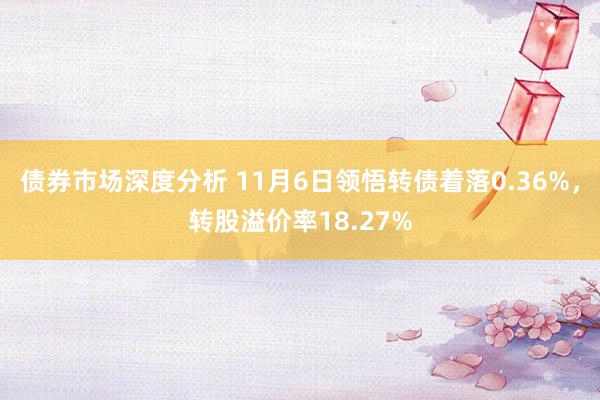 债券市场深度分析 11月6日领悟转债着落0.36%，转股溢价率18.27%