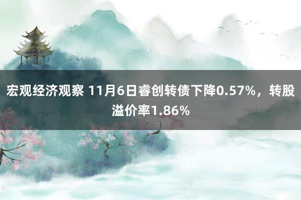 宏观经济观察 11月6日睿创转债下降0.57%，转股溢价率1.86%