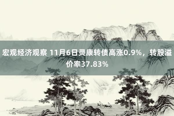 宏观经济观察 11月6日灵康转债高涨0.9%，转股溢价率37.83%