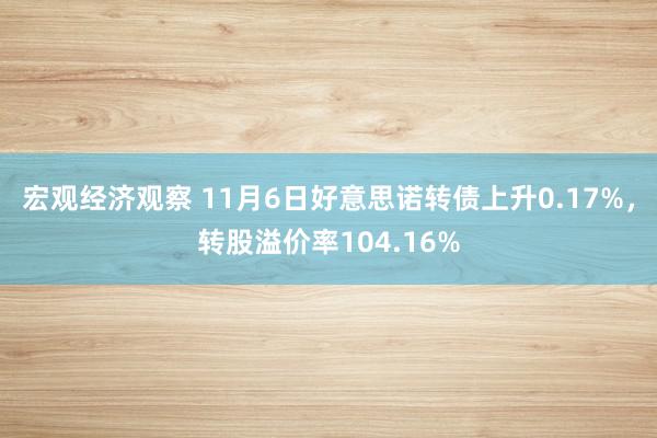 宏观经济观察 11月6日好意思诺转债上升0.17%，转股溢价率104.16%