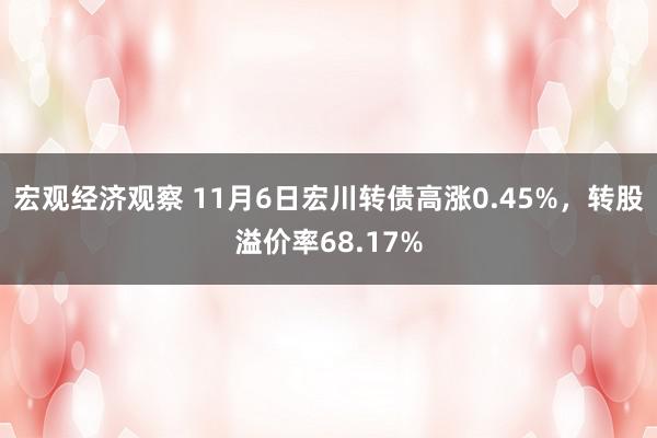 宏观经济观察 11月6日宏川转债高涨0.45%，转股溢价率68.17%