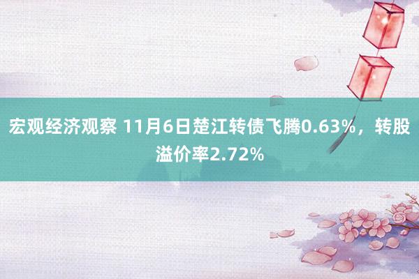 宏观经济观察 11月6日楚江转债飞腾0.63%，转股溢价率2.72%