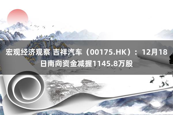 宏观经济观察 吉祥汽车（00175.HK）：12月18日南向资金减握1145.8万股