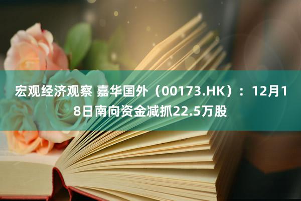 宏观经济观察 嘉华国外（00173.HK）：12月18日南向资金减抓22.5万股