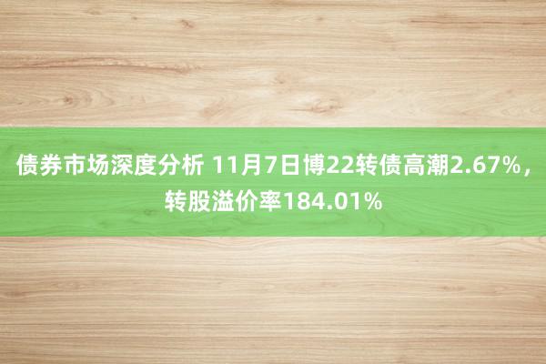 债券市场深度分析 11月7日博22转债高潮2.67%，转股溢价率184.01%