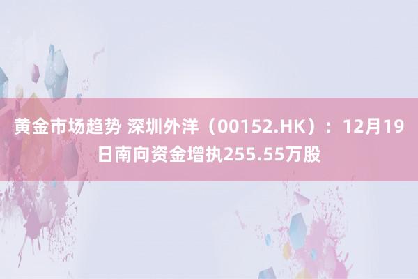 黄金市场趋势 深圳外洋（00152.HK）：12月19日南向资金增执255.55万股