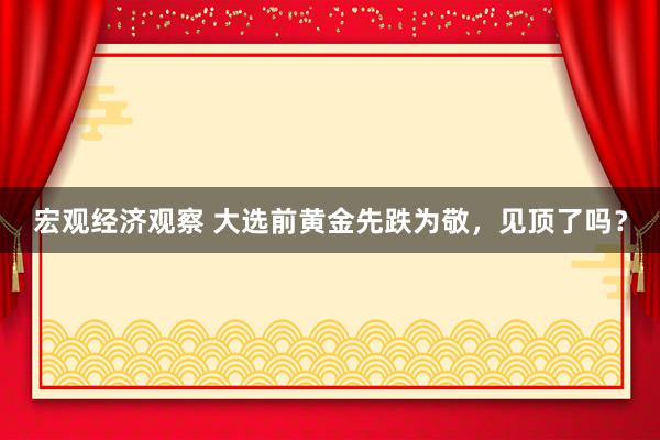 宏观经济观察 大选前黄金先跌为敬，见顶了吗？