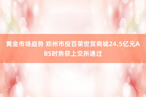 黄金市场趋势 郑州市投百荣世贸商城24.5亿元ABS时势获上交所通过