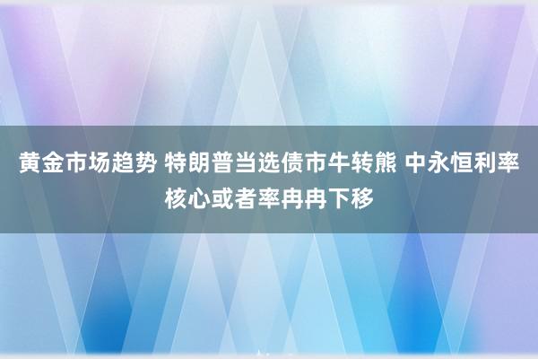 黄金市场趋势 特朗普当选债市牛转熊 中永恒利率核心或者率冉冉下移