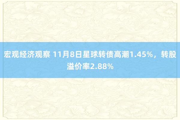 宏观经济观察 11月8日星球转债高潮1.45%，转股溢价率2.88%