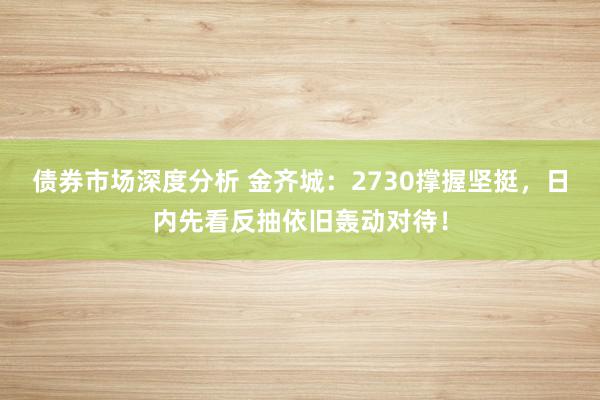 债券市场深度分析 金齐城：2730撑握坚挺，日内先看反抽依旧轰动对待！