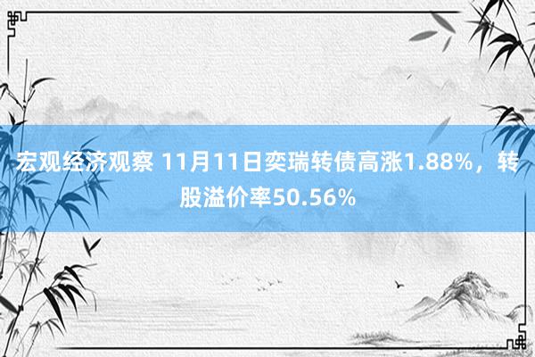 宏观经济观察 11月11日奕瑞转债高涨1.88%，转股溢价率50.56%