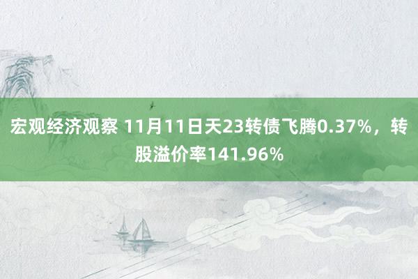 宏观经济观察 11月11日天23转债飞腾0.37%，转股溢价率141.96%