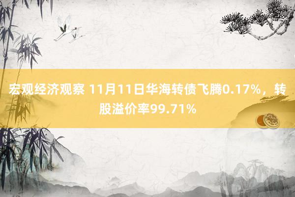 宏观经济观察 11月11日华海转债飞腾0.17%，转股溢价率99.71%