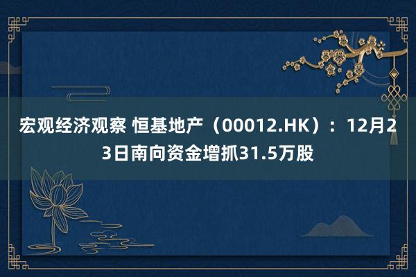 宏观经济观察 恒基地产（00012.HK）：12月23日南向资金增抓31.5万股