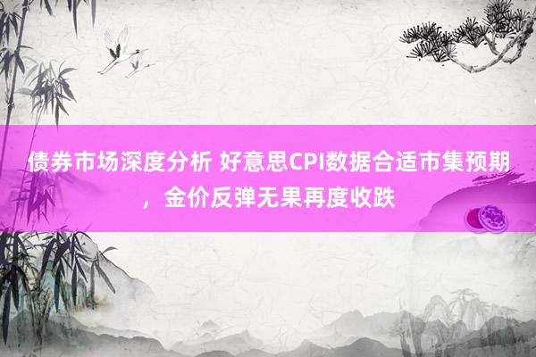 债券市场深度分析 好意思CPI数据合适市集预期，金价反弹无果再度收跌