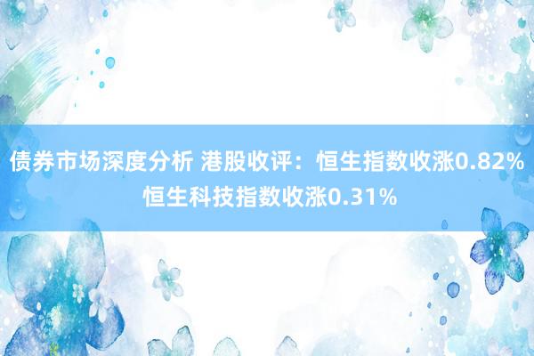 债券市场深度分析 港股收评：恒生指数收涨0.82% 恒生科技指数收涨0.31%