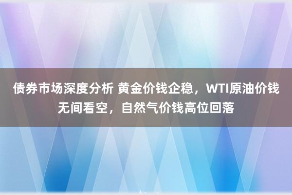 债券市场深度分析 黄金价钱企稳，WTI原油价钱无间看空，自然气价钱高位回落