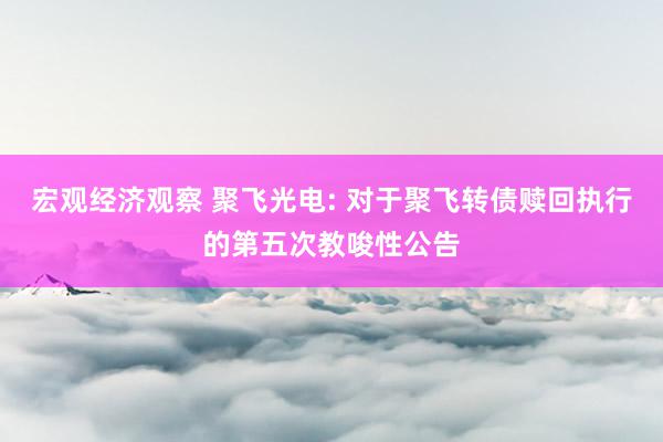 宏观经济观察 聚飞光电: 对于聚飞转债赎回执行的第五次教唆性公告