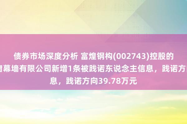 债券市场深度分析 富煌钢构(002743)控股的安徽富煌门窗幕墙有限公司新增1条被践诺东说念主信息，践诺方向39.78万元