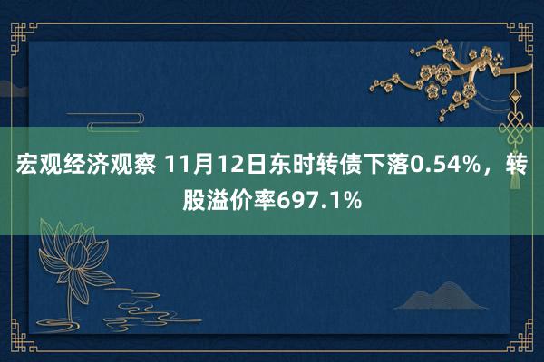 宏观经济观察 11月12日东时转债下落0.54%，转股溢价率697.1%