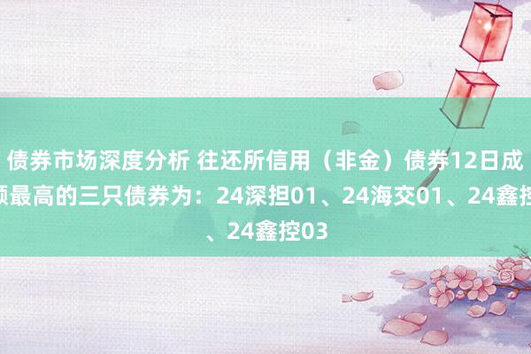 债券市场深度分析 往还所信用（非金）债券12日成交额最高的三只债券为：24深担01、24海交01、24鑫控03