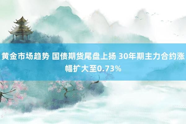 黄金市场趋势 国债期货尾盘上扬 30年期主力合约涨幅扩大至0.73%