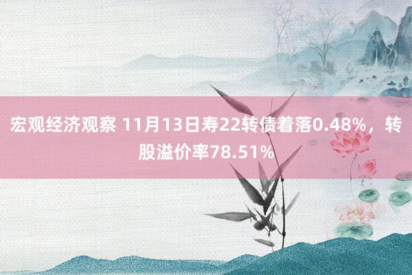 宏观经济观察 11月13日寿22转债着落0.48%，转股溢价率78.51%