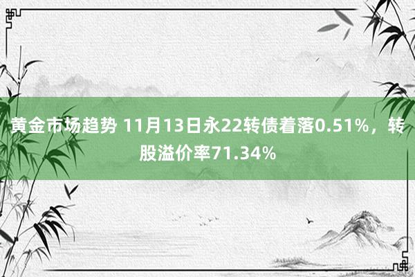 黄金市场趋势 11月13日永22转债着落0.51%，转股溢价率71.34%