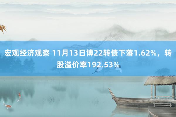 宏观经济观察 11月13日博22转债下落1.62%，转股溢价率192.53%