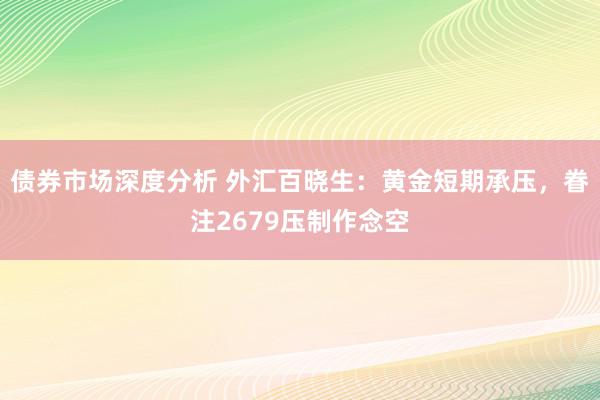 债券市场深度分析 外汇百晓生：黄金短期承压，眷注2679压制作念空