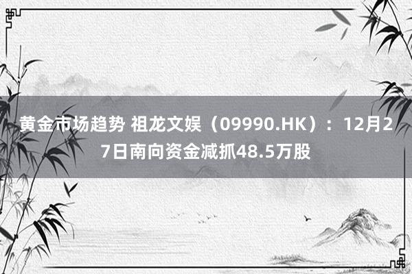 黄金市场趋势 祖龙文娱（09990.HK）：12月27日南向资金减抓48.5万股