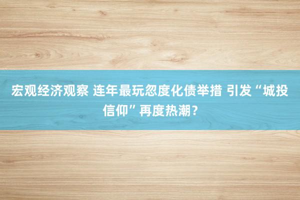 宏观经济观察 连年最玩忽度化债举措 引发“城投信仰”再度热潮？