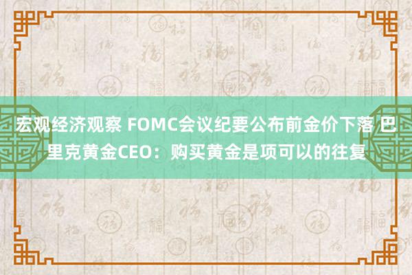 宏观经济观察 FOMC会议纪要公布前金价下落 巴里克黄金CEO：购买黄金是项可以的往复