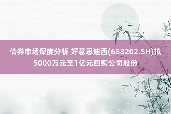 债券市场深度分析 好意思迪西(688202.SH)拟5000万元至1亿元回购公司股份