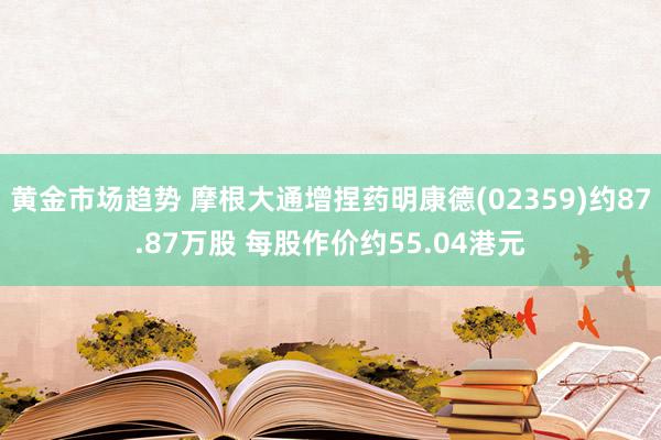 黄金市场趋势 摩根大通增捏药明康德(02359)约87.87万股 每股作价约55.04港元