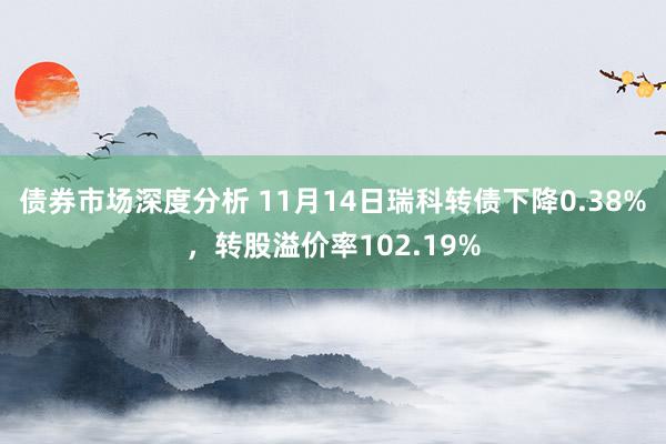 债券市场深度分析 11月14日瑞科转债下降0.38%，转股溢价率102.19%