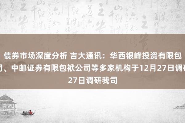 债券市场深度分析 吉大通讯：华西银峰投资有限包袱公司、中邮证券有限包袱公司等多家机构于12月27日调研我司