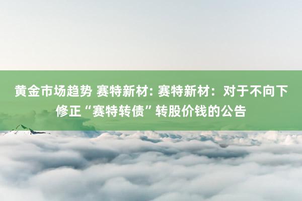 黄金市场趋势 赛特新材: 赛特新材：对于不向下修正“赛特转债”转股价钱的公告