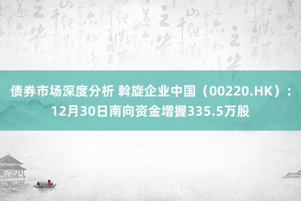 债券市场深度分析 斡旋企业中国（00220.HK）：12月30日南向资金增握335.5万股