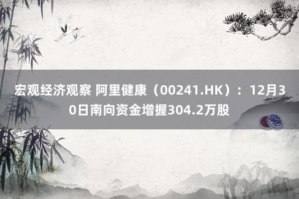 宏观经济观察 阿里健康（00241.HK）：12月30日南向资金增握304.2万股