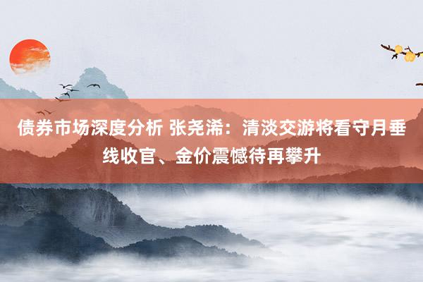 债券市场深度分析 张尧浠：清淡交游将看守月垂线收官、金价震憾待再攀升