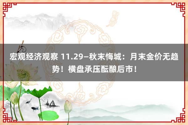 宏观经济观察 11.29—秋末悔城：月末金价无趋势！横盘承压酝酿后市！