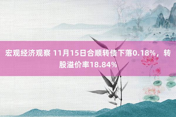 宏观经济观察 11月15日合顺转债下落0.18%，转股溢价率18.84%