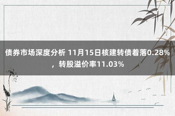 债券市场深度分析 11月15日核建转债着落0.28%，转股溢价率11.03%